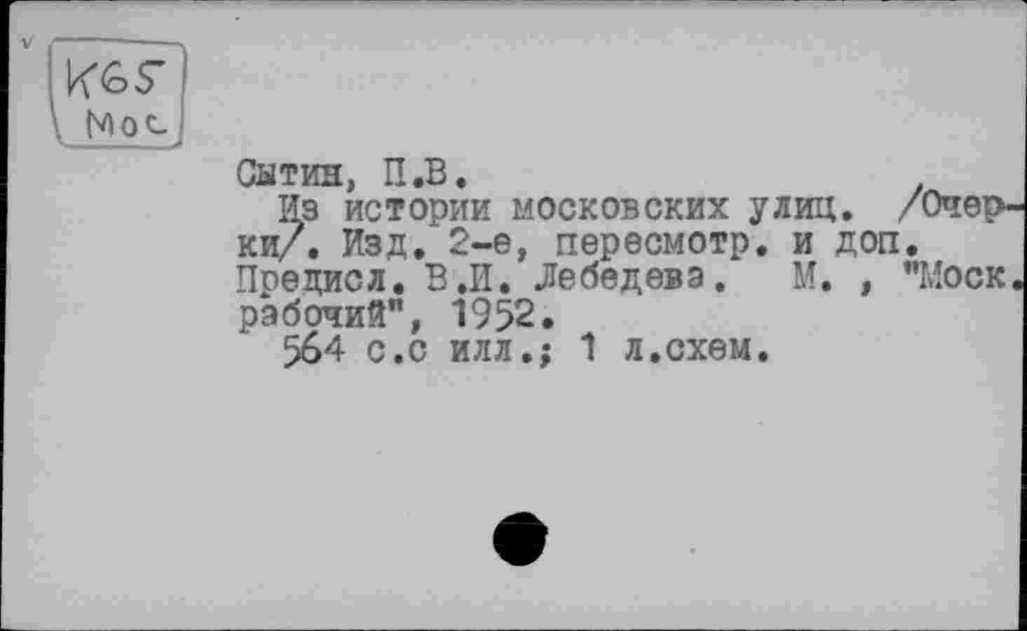 ﻿Ив S’
Сатин, П.В.
из истории московских улиц. /Очерки/. Изд. 2-е, пересмотр, и доп. Предисл. В.И. Лебедева. М. , "Моск, рабочий", 1952.
564 с.с илл.; 1 л.схем.